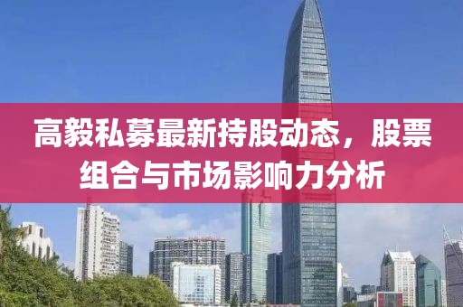 高毅私募最新持股動(dòng)態(tài)，股票組合與市場(chǎng)影響力分析