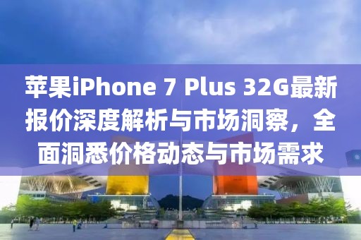 蘋果iPhone 7 Plus 32G最新報價深度解析與市場洞察，全面洞悉價格動態(tài)與市場需求