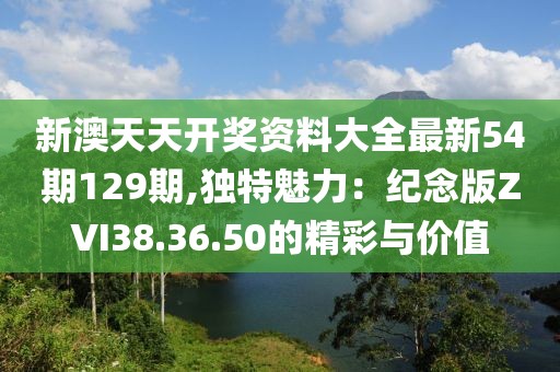 新澳天天開獎資料大全最新54期129期,獨特魅力：紀(jì)念版ZVI38.36.50的精彩與價值
