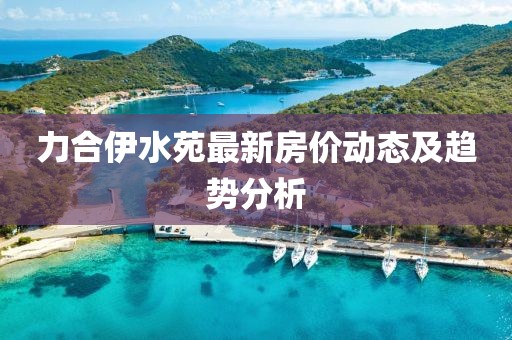 力合伊水苑最新房價(jià)動態(tài)及趨勢分析