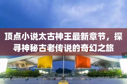 頂點(diǎn)小說太古神王最新章節(jié)，探尋神秘古老傳說的奇幻之旅