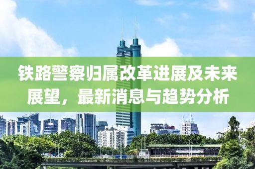 鐵路警察歸屬改革進(jìn)展及未來展望，最新消息與趨勢分析