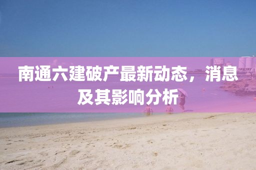 南通六建破產(chǎn)最新動(dòng)態(tài)，消息及其影響分析