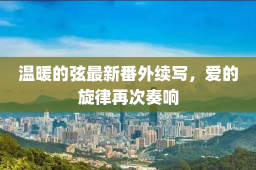 溫暖的弦最新番外續(xù)寫，愛的旋律再次奏響