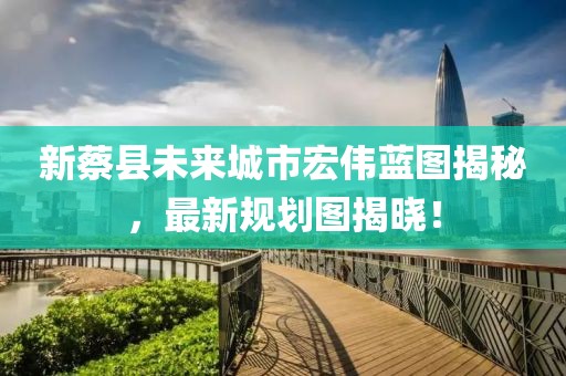 新蔡縣未來(lái)城市宏偉藍(lán)圖揭秘，最新規(guī)劃圖揭曉！