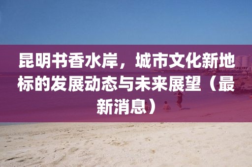 昆明書香水岸，城市文化新地標的發(fā)展動態(tài)與未來展望（最新消息）