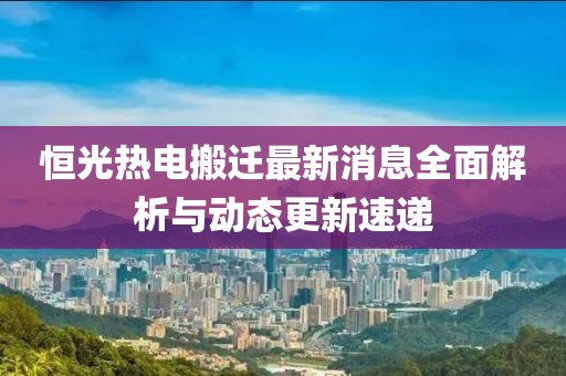 恒光熱電搬遷最新消息全面解析與動(dòng)態(tài)更新速遞