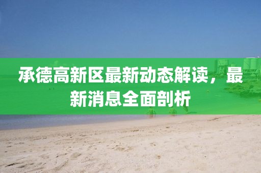 承德高新區(qū)最新動(dòng)態(tài)解讀，最新消息全面剖析