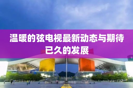 溫暖的弦電視最新動態(tài)與期待已久的發(fā)展