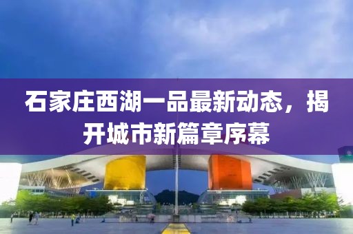 石家莊西湖一品最新動(dòng)態(tài)，揭開城市新篇章序幕