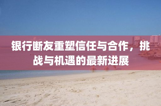 銀行斷友重塑信任與合作，挑戰(zhàn)與機遇的最新進展