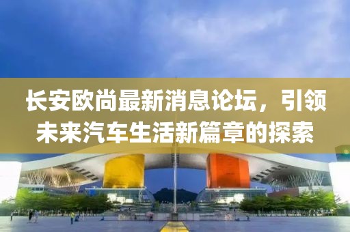長安歐尚最新消息論壇，引領(lǐng)未來汽車生活新篇章的探索