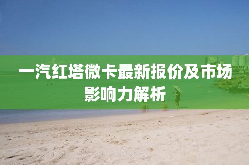 一汽紅塔微卡最新報(bào)價(jià)及市場(chǎng)影響力解析