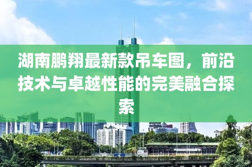 湖南鵬翔最新款吊車(chē)圖，前沿技術(shù)與卓越性能的完美融合探索