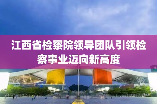 江西省檢察院領(lǐng)導(dǎo)團(tuán)隊引領(lǐng)檢察事業(yè)邁向新高度