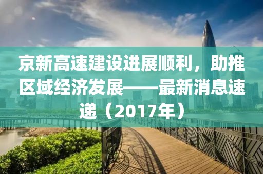 京新高速建設(shè)進(jìn)展順利，助推區(qū)域經(jīng)濟(jì)發(fā)展——最新消息速遞（2017年）