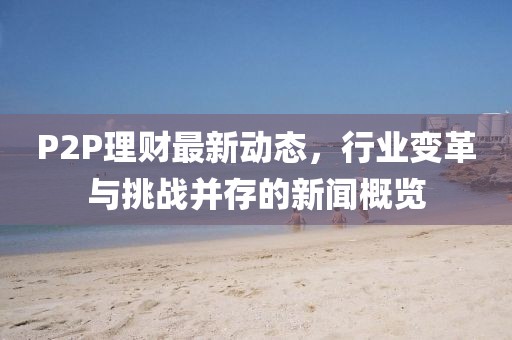 P2P理財最新動態(tài)，行業(yè)變革與挑戰(zhàn)并存的新聞概覽