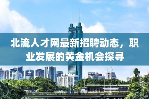 北流人才網最新招聘動態(tài)，職業(yè)發(fā)展的黃金機會探尋