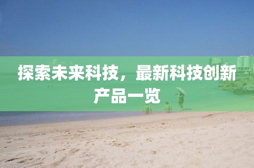 探索未來科技，最新科技創(chuàng)新產(chǎn)品一覽