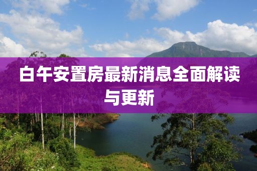 白午安置房最新消息全面解讀與更新