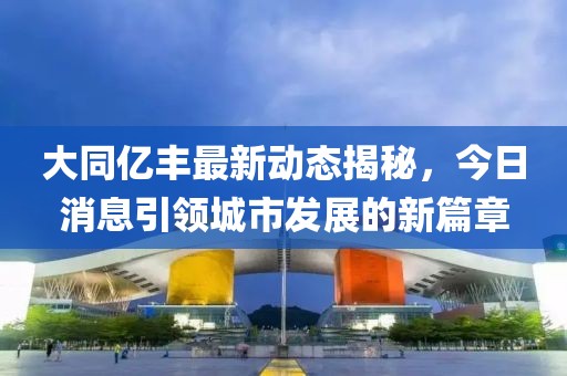 大同億豐最新動(dòng)態(tài)揭秘，今日消息引領(lǐng)城市發(fā)展的新篇章