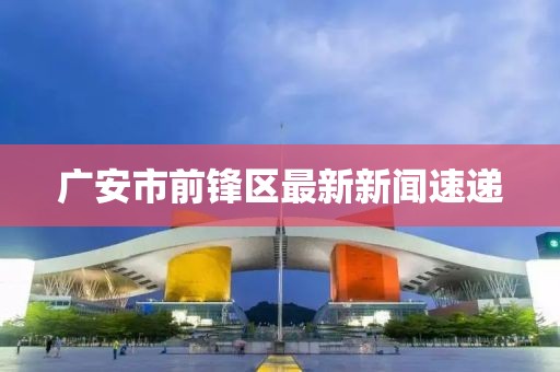 廣安市前鋒區(qū)最新新聞速遞