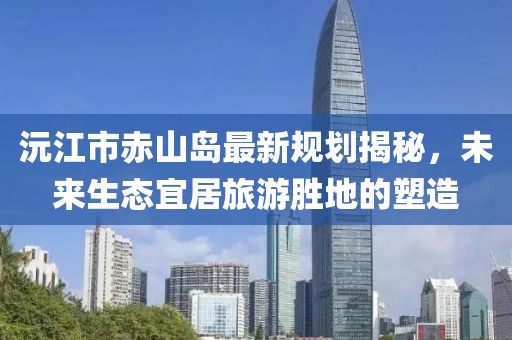沅江市赤山島最新規(guī)劃揭秘，未來(lái)生態(tài)宜居旅游勝地的塑造