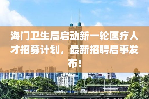 海門衛(wèi)生局啟動新一輪醫(yī)療人才招募計劃，最新招聘啟事發(fā)布！