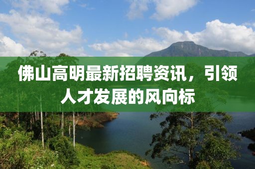 佛山高明最新招聘資訊，引領(lǐng)人才發(fā)展的風(fēng)向標(biāo)