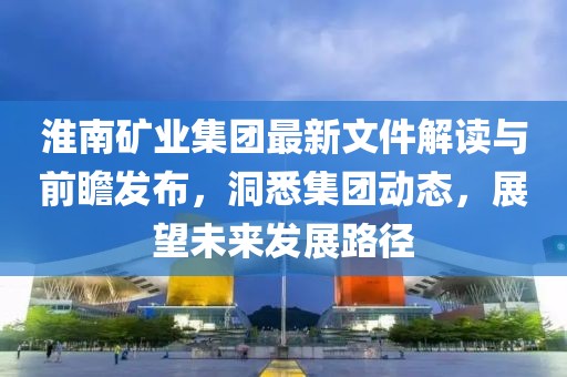 淮南礦業(yè)集團(tuán)最新文件解讀與前瞻發(fā)布，洞悉集團(tuán)動(dòng)態(tài)，展望未來發(fā)展路徑