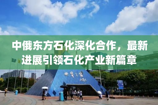 中俄東方石化深化合作，最新進(jìn)展引領(lǐng)石化產(chǎn)業(yè)新篇章