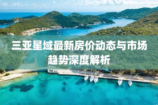 三亞星域最新房?jī)r(jià)動(dòng)態(tài)與市場(chǎng)趨勢(shì)深度解析