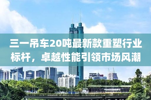 三一吊車20噸最新款重塑行業(yè)標桿，卓越性能引領市場風潮