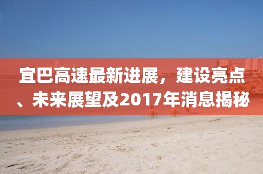 宜巴高速最新進展，建設(shè)亮點、未來展望及2017年消息揭秘