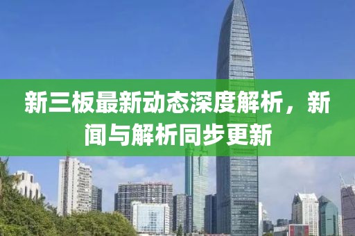 新三板最新動態(tài)深度解析，新聞與解析同步更新