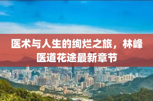 醫(yī)術(shù)與人生的絢爛之旅，林峰醫(yī)道花途最新章節(jié)