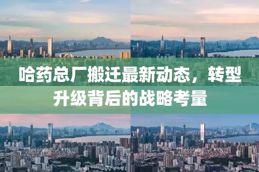 哈藥總廠搬遷最新動態(tài)，轉型升級背后的戰(zhàn)略考量