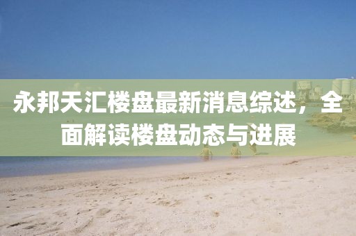 永邦天匯樓盤(pán)最新消息綜述，全面解讀樓盤(pán)動(dòng)態(tài)與進(jìn)展