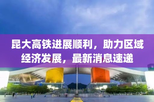 昆大高鐵進(jìn)展順利，助力區(qū)域經(jīng)濟(jì)發(fā)展，最新消息速遞