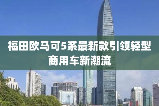 福田歐馬可5系最新款引領(lǐng)輕型商用車新潮流