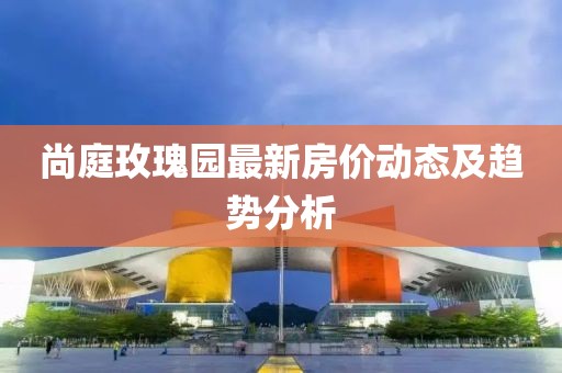 尚庭玫瑰園最新房?jī)r(jià)動(dòng)態(tài)及趨勢(shì)分析