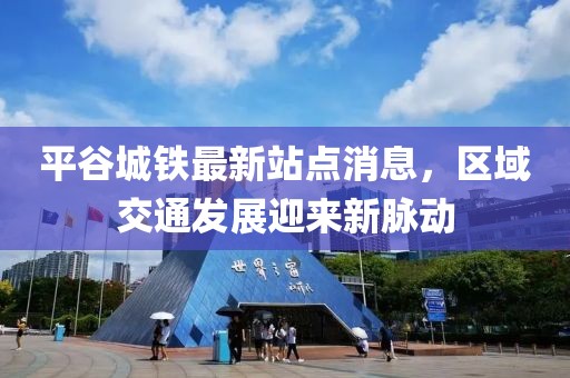 平谷城鐵最新站點(diǎn)消息，區(qū)域交通發(fā)展迎來(lái)新脈動(dòng)