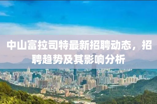 中山富拉司特最新招聘動態(tài)，招聘趨勢及其影響分析