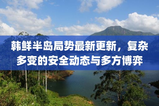 韓鮮半島局勢(shì)最新更新，復(fù)雜多變的安全動(dòng)態(tài)與多方博弈