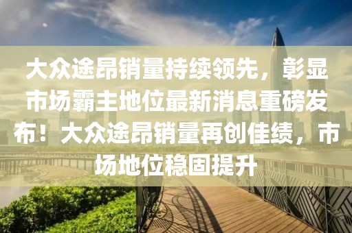 大眾途昂銷量持續(xù)領先，彰顯市場霸主地位最新消息重磅發(fā)布！大眾途昂銷量再創(chuàng)佳績，市場地位穩(wěn)固提升