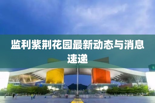 監(jiān)利紫荊花園最新動態(tài)與消息速遞