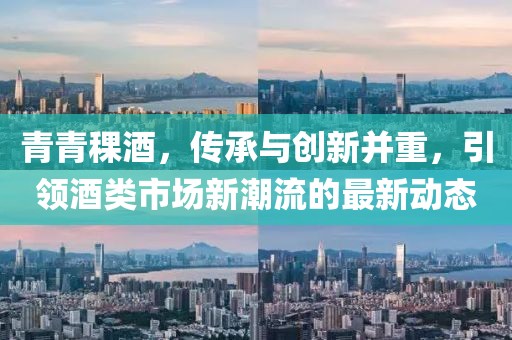青青稞酒，傳承與創(chuàng)新并重，引領(lǐng)酒類市場新潮流的最新動態(tài)