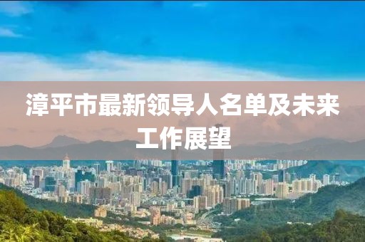 漳平市最新領(lǐng)導(dǎo)人名單及未來(lái)工作展望