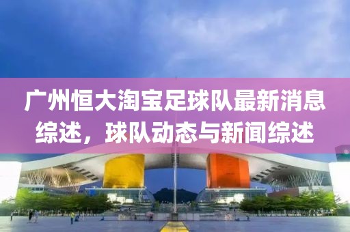 廣州恒大淘寶足球隊(duì)最新消息綜述，球隊(duì)動(dòng)態(tài)與新聞綜述