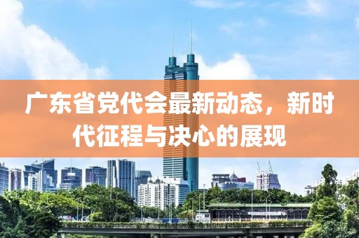 廣東省黨代會(huì)最新動(dòng)態(tài)，新時(shí)代征程與決心的展現(xiàn)